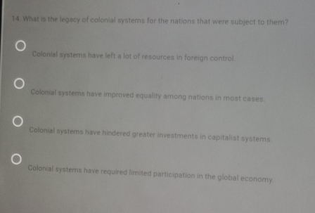 What is the legacy of colonial systems for the nations that were subject to them?
Colonial systems have left a lot of resources in foreign control.
Colonial systems have improved equality among nations in most cases.
Colonial systems have hindered greater investments in capitalist systems.
Colonial systems have required limited participation in the global economy.