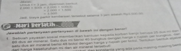 Jawab 
Untuk t=3(arr) , diperolah berikut.
2.000+500t=2.000+500(3)
=2.000+1.500
=3.500
Jadi, biaya parkir kendaraan tersebut selama 3 jam adalsh Rp3.500.00
Mari Berlatih 
Jawablah pertanyaan-pertanyaan di bawah ini dengan benar! 
1. Sebuah yayasan sosial memberikan bantuan kepada korban banjir berups 25 dus mi dan
60 dus air mineral. Satu dus mi berisi 40 bungkus dengan harga x rupiah per bungkus, dan 
satu dus air mineral berisi 48 botol dengan harga y rupiah per botol. Tentukan bentuk aljaba 
dan konstanta yang ada pada masing-masing bent 
dari harga keseluruhan mi dan air mineral tersebut!