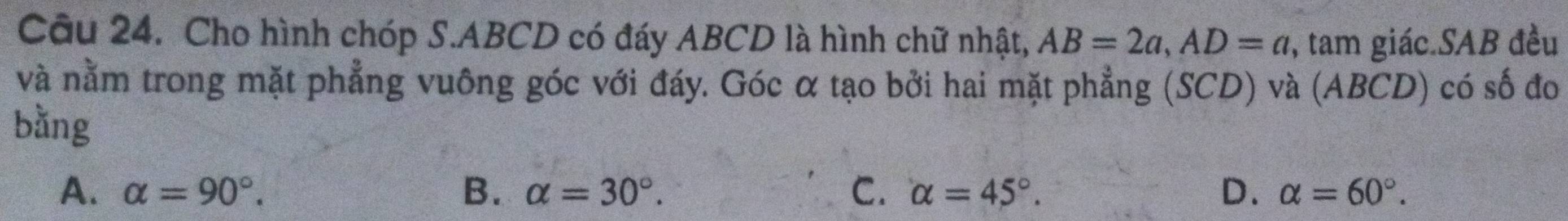 Cho hình chóp S. ABCD có đáy ABCD là hình chữ nhật, AB=2a, AD=a , tam giác.SAB đều
và nằm trong mặt phẳng vuông góc với đáy. Góc α tạo bởi hai mặt phẳng (SCD) và (ABCD) có số đo
bằng
A. alpha =90°. B. alpha =30°. C. alpha =45°. D. alpha =60°.