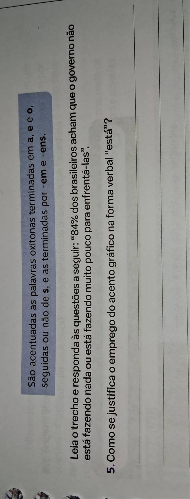 São acentuadas as palavras oxítonas terminadas em a, e e o, 
seguidas ou não de s, e as terminadas por -em e -ens. 
Leia o trecho e responda às questões a seguir: “ 84% dos brasileiros acham que o governo não 
está fazendo nada ou está fazendo muito pouco para enfrentá-las''. 
5. Como se justifica o emprego do acento gráfico na forma verbal “está”? 
_ 
_ 
_