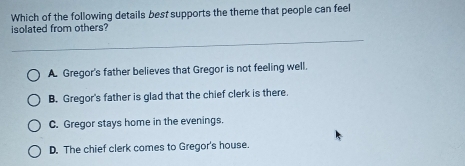 Which of the following details best supports the theme that people can feel
isolated from others?
A. Gregor's father believes that Gregor is not feeling well.
B. Gregor's father is glad that the chief clerk is there.
C. Gregor stays home in the evenings.
D. The chief clerk comes to Gregor's house.