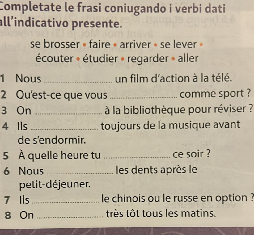 Completate le frasi coniugando i verbi dati 
all’indicativo presente. 
se brosser » faire • arriver » se lever » 
écouter » étudier » regarder » aller 
1 Nous _un film d'action à la télé. 
2 Qu'est-ce que vous _comme sport ? 
3 On _ à la bibliothèque pour réviser ? 
4 Ils _toujours de la musique avant 
de s’endormir. 
5 À quelle heure tu _ce soir ? 
6 Nous _les dents après le 
petit-déjeuner. 
7 Ils _le chinois ou le russe en option ? 
8 On _très tôt tous les matins.