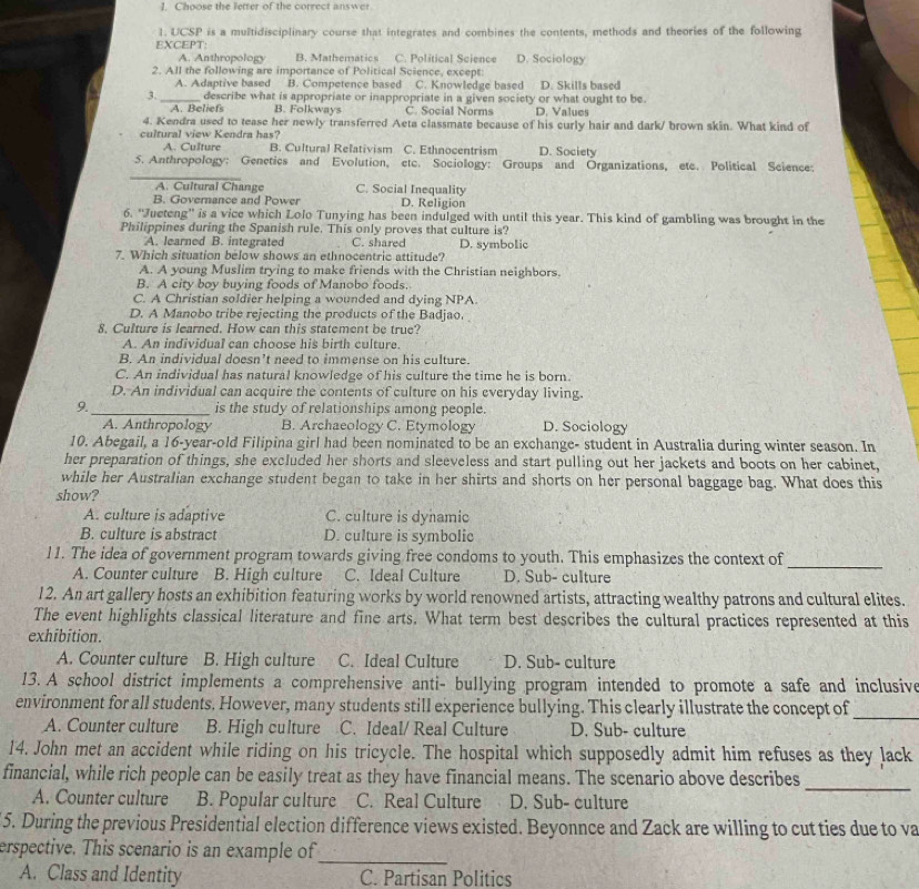 Choose the letter of the correct answer.
1. UCSP is a multidisciplinary course that integrates and combines the contents, methods and theories of the following
EXCEPT: C. Political Science D. Sociology
A. Anthropology B. Mathematics
2. All the following are importance of Political Science, except:
A. Adaptive based B. Competence based C. Knowledge based D. Skills based
3._ describe what is appropriate or inappropriate in a given society or what ought to be.
A. Beliefs B. Folkways C. Social Norms D. Values
4. Kendra used to tease her newly transferred Aeta classmate because of his curly hair and dark/ brown skin. What kind of
cultural view Kendra has?
A. Culture B. Cultural Relativism C. Ethnocentrism D. Society
5. Anthropology: Genetics and Evolution, etc. Sociology: Groups and Organizations, etc. Political Science:
A. Cultural Change C. Social Inequality
B. Governance and Power D. Religion
6. ''Jueteng'' is a vice which Lolo Tunying has been indulged with until this year. This kind of gambling was brought in the
Philippines during the Spanish rule. This only proves that culture is?
A. learned B. integrated C. shared D. symbolic
7. Which situation below shows an ethnocentric attitude?
A. A young Muslim trying to make friends with the Christian neighbors.
B. A city boy buying foods of Manobo foods.
C. A Christian soldier helping a wounded and dying NPA.
D. A Manobo tribe rejecting the products of the Badjao.
8. Culture is learned. How can this statement be true?
A. An individual can choose his birth culture.
B. An individual doesn’t need to immense on his culture.
C. An individual has natural knowledge of his culture the time he is born.
D. An individual can acquire the contents of culture on his everyday living.
9._ is the study of relationships among people.
A. Anthropology B. Archaeology C. Etymology D. Sociology
10. Abegail, a 16-year-old Filipina girl had been nominated to be an exchange- student in Australia during winter season. In
her preparation of things, she excluded her shorts and sleeveless and start pulling out her jackets and boots on her cabinet,
while her Australian exchange student began to take in her shirts and shorts on her personal baggage bag. What does this
show?
A. culture is adaptive C. culture is dynamic
B. culture is abstract D. culture is symbolic
11. The idea of government program towards giving free condoms to youth. This emphasizes the context of
A. Counter culture B. High culture C. Ideal Culture D. Sub- culture
_
12. An art gallery hosts an exhibition featuring works by world renowned artists, attracting wealthy patrons and cultural elites.
The event highlights classical literature and fine arts. What term best describes the cultural practices represented at this
exhibition.
A. Counter culture B. High culture C. Ideal Culture D. Sub- culture
13. A school district implements a comprehensive anti- bullying program intended to promote a safe and inclusive
environment for all students. However, many students still experience bullying. This clearly illustrate the concept of_
A. Counter culture B. High culture C. Ideal/ Real Culture D. Sub- culture
14. John met an accident while riding on his tricycle. The hospital which supposedly admit him refuses as they lack
_
financial, while rich people can be easily treat as they have financial means. The scenario above describes
A. Counter culture B. Popular culture C. Real Culture D. Sub- culture
5. During the previous Presidential election difference views existed. Beyonnce and Zack are willing to cut ties due to va
erspective. This scenario is an example of
_
A. Class and Identity C. Partisan Politics