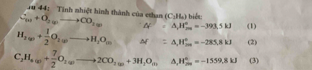 lu 44: Tính nhiệt hình thành của ethan (C_2H_6) biết:
C_(s)+O_2(g)to CO_2(g) A = Δ, H‰= −393,5 kJ (1)
H_2(g)+ 1/2 O_2(g)to H_2O_(l) f =△ _rH_298=-285,8kJ (2)
C_2H_6(g)+ 7/2 O_2(g)to 2CO_2(g)+3H_2O_(l) (□)° △ _rH_(298)^o=-1559,8kJ (3)