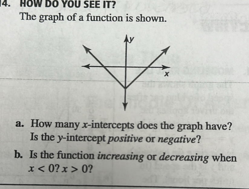 HOW DO YOU SEE IT? 
The graph of a function is shown. 
a. How many x-intercepts does the graph have? 
Is the y-intercept positive or negative? 
b. Is the function increasing or decreasing when
x<0</tex> ? x>0 ?