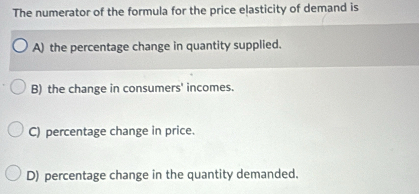 The numerator of the formula for the price elasticity of demand is
A) the percentage change in quantity supplied.
B) the change in consumers' incomes.
C) percentage change in price.
D) percentage change in the quantity demanded.