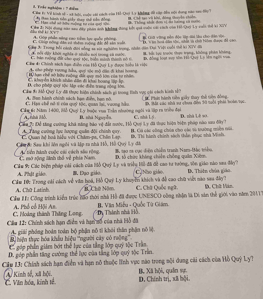 Trắc nghiệm : 7 điểm
Câu 1: Về kinh tế - xã hội, cuộc cải cách của Hồ Quý Ly không đề cập đến nội dung nào sau đây?
A Ban hành tiền giấy thay thế tiền đồng. B. Chế tạo vũ khí, đóng thuyền chiến.
C. Hạn chế sở hữu ruộng tư của quý tộc. D. Thống nhất đơn vị đo lường cả nước.
Cầu 2: Nội dung nào sau đây phản ánh không đúng kết quả cuộc cải cách của Hồ Quý Ly cuối thế ki XIV
đầu thế kỉ XV?
A. Góp phần nâng cao tiềm lực quốc phòng. B Giữ vững nền độc lập dài lâu cho dân tộc.
C. Giúp nông dân có thêm ruộng đất đề sản xuất. D. Văn hoá dân tộc, nhất là chữ Nôm được đề cao.
Câu 3: Trong bối cảnh đời sống sa sút nghiêm trọng, nhân dân Đại Việt cuối thế ki XIV đã
A. nổi dậy khởi nghĩa ở nhiều nơi trong cả nước. B. bất lực trước thực trạng, không phản kháng.
C. bán ruộng đất cho quý tộc, biến mình thành nô tì. D. đồng loạt suy tôn Hồ Quý Ly lên ngôi vua.
Câu 4: Chính sách hạn điền của Hồ Quý Ly được hiều là việc
A. cho phép vương hầu, quý tộc mộ dân đi khai hoang.
B) hạn chế sở hữu ruộng đất quy mô lớn của tư nhân.
C. khuyến khích nhân dân đi khai hoang lập ấp.
D. cho phép quý tộc lập các điền trang rộng lớn.
Câu 5: Hồ Quý Ly đã thực hiện chính sách gì trong lĩnh vực cải cách kinh tế?
A. Ban hành chính sách hạn điền, hạn nô. B. Phát hành tiền giấy thay thế tiền đồng.
C. Hạn chế nô tì của quý tộc, quan lại, vương hầu. D. Bắt các nhà sư chưa đến 50 tuổi phải hoàn tục.
Câu 6: Năm 1400, Hồ Quý Ly buộc vua Trần nhường ngôi và lập ra triều đại
A. nhà Hồ. B. nhà Nguyễn. C. nhà Lý. D. nhà Lê sơ.
Cầu 7: Đề tăng cường khả năng bảo vệ đất nước, Hồ Quý Ly đã thực hiện biện pháp nào sau đây?
A. Tăng cường lực lượng quân đội chính quy. B. Gả các công chúa cho các tù trưởng miền núi.
C. Quan hệ hoà hiểu với Chăm-pa, Chân Lạp.  D. Thi hành chính sách thần phục nhà Minh.
Câu 8: Sau khi lên ngôi và lập ra nhà Hồ, Hồ Quý Ly đã
A tiến hành cuộc cải cách sâu rộng.  B. tạo ra cục diện chiến tranh Nam-Bắc triều.
C. mở rộng lãnh thổ về phía Nam.  D. tổ chức kháng chiến chống quân Xiêm.
Câu 9: Các biện pháp cải cách của Hồ Quý Ly và triều Hồ đã đề cao tư tưởng, tôn giáo nào sau đây?
A. Phật giáo. B. Đạo giáo. C.)Nho giáo. D. Thiên chúa giáo.
Câu 10: Trong cải cách về văn hoá, Hồ Quý Ly khuyến khích và đề cao chữ viết nào sau đây?
A. Chữ Latinh. B. Chữ Nôm. C. Chữ Quốc ngữ. D. Chữ Hán.
Câu 11: Công trình kiến trúc nảo thời nhà Hồ đã được UNESCO công nhận là Di sản thế giới vào năm 2011?
A. Phố cổ Hội An. B. Văn Miếu - Quốc Tử Giám.
C. Hoàng thành Thăng Long.  D Thành nhà Hồ.
Câu 12: Chính sách hạn điền và hạn nổ của nhà Hồ đã
A giải phóng hoàn toàn bộ phận nô tì khỏi thân phận nô lệ.
B hiện thực hóa khầu hiệu “người cày có ruộng”.
C. góp phần giảm bớt thế lực của tầng lớp quý tộc Trần.
D. góp phần tăng cường thể lực của tầng lớp quý tộc Trần.
Câu 13: Chính sách hạn điền và hạn nô thuộc lĩnh vực nào trong nội dung cải cách của Hồ Quý Ly?
A Kinh tế, xã hội. B. Xã hội, quân sự.
C. Văn hóa, kinh tế. D. Chính trị, xã hội.