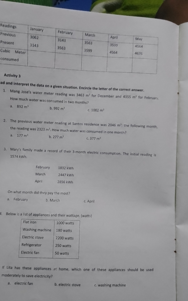 Pr
C
c
had and interpret the data on a given situation. Encircle the letter of the correct answer.
1. Mang Jose's water meter reading was 3463m^3 for December and 4355m^3 for February.
How much water was consumed in two months?
a. 892m^3 b. 992m^3 C. 1002m^3
2. The previous water meter reading at Santos residence was 2046m^3 : the following month,
the reading was 2323m^3. How much water was consumed in one month?
a. 177m^3 b. 277m^3 C. 377m^3
3. Mary's family made a record of their 3-month electric consumption. The initial reading is
1574 kWh.
February 1832 kWh
March 2447 kWh
April 2856 kWh
On what month did they pay the most?
a. February b. March c. April
4. Below is a list of appliances and their wattage. (watts)
If Lita has these appliances at home, which one of these appliances should be used
moderately to save electricity?
a. electric fan b. electric stove c. washing machine