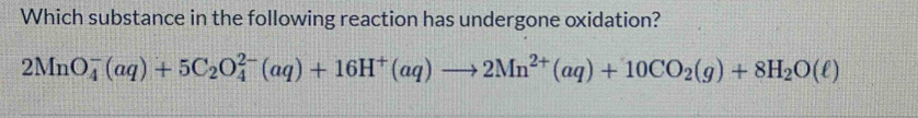 Which substance in the following reaction has undergone oxidation?
2MnO_4^(-(aq)+5C_2)O_4^((2-)(aq)+16H^+)(aq)to 2Mn^(2+)(aq)+10CO_2(g)+8H_2O(ell )