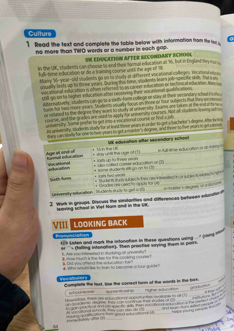 Culture
G
1 Read the text and complete the table below with information from the textl. U
no more than TWO words or a number in each gap.
UK EDUCATION AFTER SECONDARY SCHOOL
In the UK, students can choose to end their formal education at 16, but in England they must sa
full-time education or do a training course until the age of 18.
Many 16-year-old students go on to study at different vocational colleges. Vocational educas
usually lasts up to three years. During this time, students learn job-specific skills. That is wh
vocational education is often referred to as career education or technical education. May s
still go on to higher education after receiving their vocational qualifications.
Alternatively, students can go to a sixth-form college or stay at their secondary school if it offersa
form for two more years. Students usually focus on three or four subjects that they are interested
or related to the degree they want to study at university. Exams are taken at the end of the twore
course, and the grades are used to apply for university courses. Not all students leaving sixth fom
university. Some prefer to get into a vocational course or find a job.
ts study for at least three years in order to get a bachelor’s degree. After the firste
three to five years to get a doctorae
2 Work in groups. Discuss the similarities and di
leaving school in Viet Nam and in the UK.
VIII LOOKING BACK
Pronunciation
57 Listen and mark the intonation in these questions using   (rising intor
or  (falling intonation). Then practise saying them in pairs.
1 . Are you interested in studying at university?
2. How much is the fee for this cooking course?
3. Did you attend the education fair?
4. Who would like to train to become a tour guide?
Vocabulary
Complete the text. Use the correct form of the words in the box.
hstt
If they want to 
school-leaver apprenticeship higher education graduation
Nowadays, there are educational opportunities available to all (1)
and learn from skilled people on the institutions. But if the
an academic degree, they can continue their studies at (2)
to gain practical and job-specific skills, then vocational education is the perfect choice to 
At vocational schools, they can also do (3)__
helps young people find job !
Having qualifications from good educational (4)

immediately after (5)_
Erg
84
a