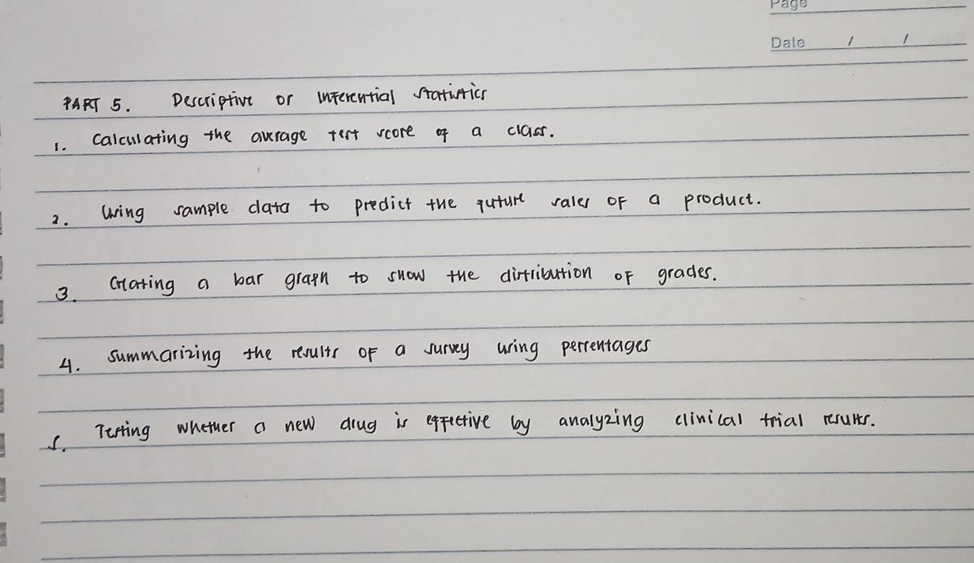 ¢ART 5. Descriptive or interential statiticn 
1. calculating the aurage tert score of a class. 
2. Wing sample data to predict the quture rale of a product. 
3. Crlating a bar gragn to suow the dirtribution of grades. 
4. summarizing the results of a survey uring perrentages 
C. Terting whether a new drug is epfective by analyzing clinical trial rsults.