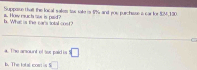 Suppose that the local sales tax rate is 6% and you purchase a car for $24,100. 
a. How much tax is paid? 
b. What is the car's total cost? 
a. The amount of tax paid is s□
b. The total cost is $□