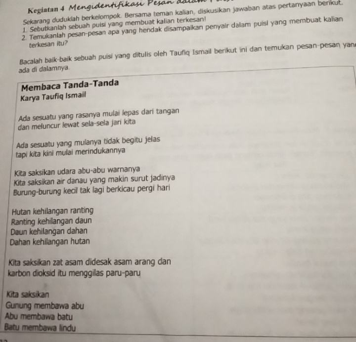 Kegiatan 4 Mengu 
Sekarang duduklah berkelompok. Bersama teman kalian, diskusikan jawaban atas pertanyaan berikut. 
1 Sebutkanlah sebuah puisi yang membuat kalian terkesan! 
2. Temukanlah pesan-pesan apa yang hendak disampaikan penyair dalam puisi yang membuat kalian 
terkesan itu? 
Bacalah baik-baik sebuah puisi yang ditulis oleh Taufiq Ismail berikut ini dan temukan pesan-pesan yan 
ada di dalamnya. 
Membaca Tanda-Tanda 
Karya Taufiq Ismail 
Ada sesuatu yang rasanya mulai lepas dari tangan 
dan meluncur lewat sela-sela jari kita 
Ada sesuatu yang mulanya tidak begitu jelas 
tapi kita kini mulai merindukannya 
Kita saksikan udara abu-abu warnanya 
Kita saksikan air danau yang makin surut jadinya 
Burung-burung kecil tak lagi berkicau pergi hari 
Hutan kehilangan ranting 
Ranting kehilangan daun 
Daun kehilangan dahan 
Dahan kehilangan hutan 
Kita saksikan zat asam didesak asam arang dan 
karbon dioksid itu menggilas paru-paru 
Kīta saksikan 
Gunung membawa abu 
Abu membawa batu 
Batu membawa lindu