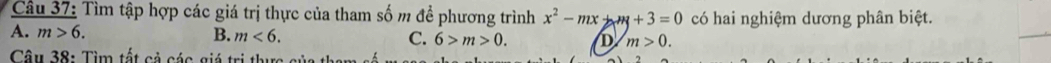 Tìm tập hợp các giá trị thực của tham số m đề phương trình x^2-mx+m+3=0 có hai nghiệm dương phân biệt.
A. m>6. B. m<6</tex>. C. 6>m>0. D m>0. 
Câu 38: Tìm tất cả các giá trị thực