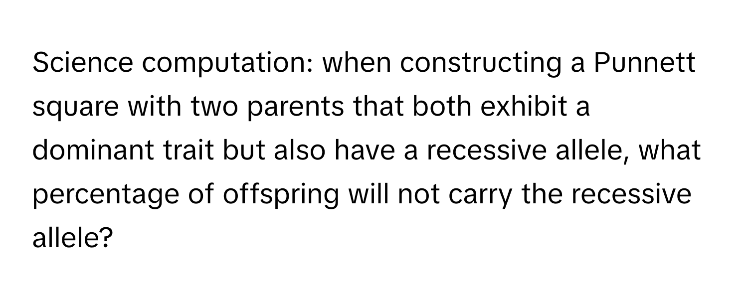 Science computation: when constructing a Punnett square with two parents that both exhibit a dominant trait but also have a recessive allele, what percentage of offspring will not carry the recessive allele?