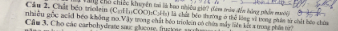 Cầu 2. Chất béo triolein My Vùng cho chiếc khuyên tai là bao nhiêu giờ? (làm tròn đến hàng phần mưới)
(C_17H_33COO)_3C_3H_5) là chất bảo thường ở thể lông vì trong phân tử chất bóo chứa 
nhiều gốc acid béo không no.Vậy trong chất béo triolein có chứa máy liên kết a trung phần từ 
Câu 3. Cho các carbohydrate sau: glucose, frucos e