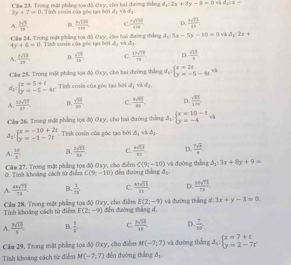 Trong mặt phẳng tọa độ Oxy, cho hai đường thắng d_1:2x+3y-8=0 và d_2:x-
3y+7=0. Tính cosin của góc tạo bởi d_1 và d_2.
D.
A.  3sqrt(5)/10 . B.  3sqrt(130)/130 . C  7sqrt(130)/130 .  3sqrt(23)/23 .
Câu 24. Trong mặt phẳng tọa độ Oxy, cho hai đường thẳng △ _1:5x-5y-10=0 và △ _2:2x+
4y+6=0. Tính cosin của góc tạo bởi △ _1 và △ _2.
C.
A.  2sqrt(10)/25 . B.  sqrt(10)/10 .  17sqrt(70)/70 . D.  sqrt(15)/5 .
Câu 25. Trong mặt phẳng tọa độ Oxy, cho hai đường thẳng d_1:beginarrayl x=2t y=-5-4tendarray. và
d_2:beginarrayl x=5+t y=-5-4tendarray.. Tính cosin của góc tạo bởi d_1 và d_2.
C.
A.  12sqrt(37)/37 . B.  sqrt(30)/30 .  9sqrt(85)/85 .
D.  sqrt(85)/170 .
Câu 26. Trong mặt phẳng tọa độ Oxy, cho hai đường thắng Delta _1:beginarrayl x=10-t y=-4endarray. và
Delta _2:beginarrayl x=-10+2t y=-1-7tendarray.. Tính cosin của góc tạo bởi △ _1 và △ _2.
B.
A.  10/3 .  2sqrt(53)/53 .
C.  4sqrt(53)/53 . D.  7sqrt(6)/9 .
Câu 27. Trong mặt phẳng tọa độ Oxy, cho điểm C(9;-10) và đường thắng △ _1:3x+8y+9=
0. Tính khoảng cách từ điểm C(9;-10) đến đường thắng △ _1.
A.  44sqrt(73)/73 .  1/73 . C.  41sqrt(11)/11 . D.  10sqrt(73)/73 .
B.
Câu 28. Trong mặt phẳng tọa độ Oxy, cho điểm E(2;-9) và đường thẳng d: 3x+y-3=0.
Tính khoảng cách từ điểm E(2;-9) đến đường thẳng d.
A.  3sqrt(10)/5 . B.  5/2 . C.  3sqrt(10)/10 . D.  7/10 .
Câu 29. Trong mặt phẳng tọa độ Oxy, cho điểm M(-7;7) và đường thắng Delta _1:beginarrayl x=7+t y=2-7tendarray.
Tính khoảng cách từ điểm M(-7;7) đến đường thẳng △ _1.