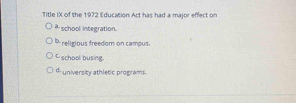 Title IX of the 1972 Education Act has had a major effect on
a school integration.
b- religious freedom on campus.
c school busing.
d. university athletic programs.