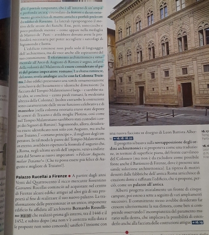 glie il portale timpanato, che è all"interno di un'ampia
e profonda arcatal circondato da festoni e da un oma-
mento gromctrico di marmi antichi e pordi prelevar
da editici di Ravenna. Le laterali cipropongono il mo
tivo delle arcate dei fianchi. Esse, però, sono citche e
poco profonde mentre - come appare nella medaglia
di Masteo de' Pasti - avrebbern doνωτo avere la pro
Sigismondo e Isoera   odita nevessaria per poter accogliere i sareofagi da
L'edificio riminese nom parla solo il linguaggio
dell'archâtertura, ma dá voce anche alle aspirazioni del
suo committente. Il riferimento architettóniço e oena-
mentale all Arco di Augusto di Rimins è segno, infacti.
della volontá del Malatesta ei essere considerato al pa
ri del primo imperatore romano. l a cliesa riminese,
del resto, rivela analogie arche con la Colonma Traña
na I due edifici presentano una simile ornamentazione
conclusiva del basamento e sdentiche dimensions (la
facciata del Tempio Malacesciano é larga = e sarebbe sta
ta alta, se conclusa - cento piedi romani, la medesima
rest altezza delía Colonna). Inoltre entrambe le costruzioni
sono cararterizzate calle stesse funzioni eelebrativa e di
mausoleo (nella colonna onoraría erano state deposte
le ceneri di Traiano e della moglie Plotina, cosí come
nel Tempão Malatestiano sarebbero stati custoditi a cor 
pi dei Signori di Rimini). Sigismondo, allora, desidera-
va essere identificato non solo con Augusto, ma anche
con Traiano. J' « ottimo principe» , il migliore degli im
Tom
peratori. In tal modo le pietre del Tempio Malatestiano, El progetto si basava salla sovrapposizione degli or
in eterno, avrebbero riperuto la formula d'augurio che Partj
a Roma, negli ultimi secoli dell 'impero, veniva indiriz dini architettonici e si proponeva come una traduzio- 16.1
ne, in termini di superficie piana, del fronte curvilineo Lear
di P
zata dal Senato al nuovi imperatori: « Felaciar Augasta,  del Colosseo (ma non é da escludere come possibile
melior Tiaúano'» (Che tu possa essere più felice di Au- fonte anche il Bartistero di Firenze, dove é presente una Fire
gusto e migliore di Traiano!). simile soluzione architettonica). La ripresa di motivi
card  Palazzo Rucellai a Firenze ● A partire dagli anni desunti dalle fabbriche delä'antica Roma arriochisce de
d Venti del Quattrocento il ricco mercante forentino citazioni dotte e raffinate l'edificio, che si propone, per-
ai .  Giovanni Rucellai cominció ad acquistare nel centro ció, come un palazzo all'antica
nǚ di Firenze alcuni edifici artigui ad altri già di sua pro  Albertí progetta inizialmente un fronte di cinque
ndc prietà al fine di realizzare il suo nuovo palazzo. La tra- campate, poi esteso a sette a seguito dá vari ampliamenti
is sformazione delle preesisterize in un unico, imponente successivi. Il committente stesso avrebbe desiderato far
edificio fu affidatá all architetto Bernardo Rosselli- crescere ulterormente la sua dimora, come ben si com-
no 1 p95 che realizzó prima gli interni, tra il 1446 e il  prende osservando l'incompiutezza del paramento mu
51
1 1452, e subito dopo (ma non v 'è certezza sulla data e  rario sulla destra, che implicava la possibilità di esten- + ¥6,1
le proposte non sono concordi) unificó l´insieme con derlo anche alla facciata delle costruzioni attigue