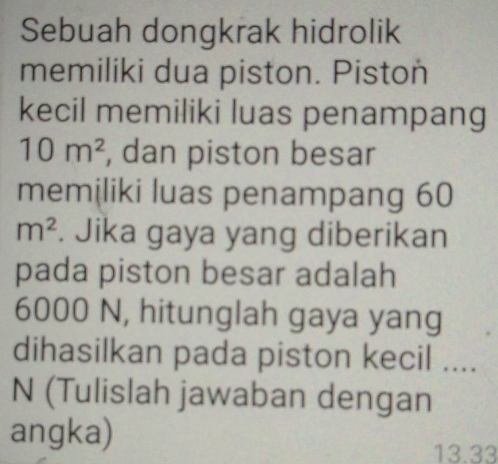 Sebuah dongkrak hidrolik 
memiliki dua piston. Piston 
kecil memiliki luas penampang
10m^2 , dan piston besar 
memiliki luas penampang 60
m^2. Jika gaya yang diberikan 
pada piston besar adalah
6000 N, hitunglah gaya yang 
dihasilkan pada piston kecil .... 
N (Tulislah jawaban dengan 
angka)
13.33