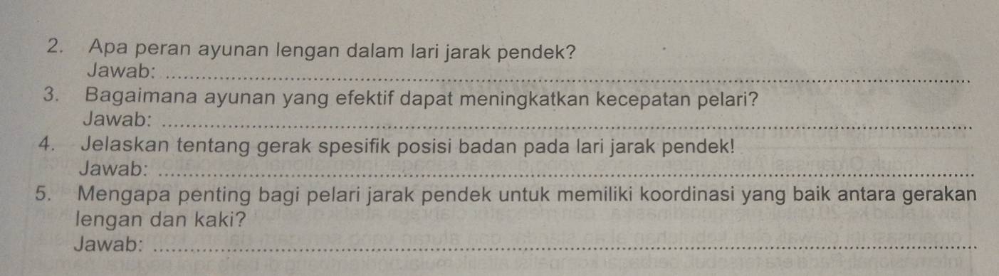 Apa peran ayunan lengan dalam lari jarak pendek? 
Jawab:_ 
3. Bagaimana ayunan yang efektif dapat meningkatkan kecepatan pelari? 
Jawab:_ 
4. Jelaskan tentang gerak spesifik posisi badan pada lari jarak pendek! 
Jawab:_ 
5. Mengapa penting bagi pelari jarak pendek untuk memiliki koordinasi yang baik antara gerakan 
lengan dan kaki? 
Jawab:_