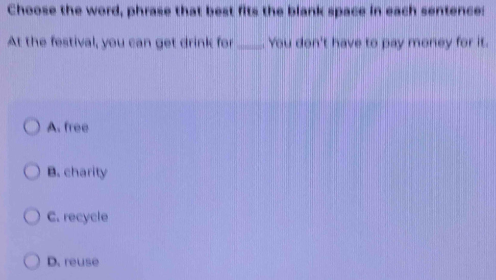 Choose the word, phrase that best fits the blank space in each sentence:
At the festival, you can get drink for _. You don't have to pay money for it.
A. free
B. charity
C. recycle
D. reuse