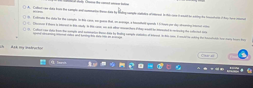 uns statistical study. Choose the correct answer below.
access.
A. Collect raw data from the sample and summarize these data by finding sample statistics of interest. In this case it would be asking the households if they have intemet
B. Estimate the data for the sample. In this case, we guess that, on average, a household spends 1.5 hours per day streaming internet video.
C. Discover if there is interest in this study. In this case, we ask other researchers if they would be interested in reviewing the collected data
D. Collect raw data from the sample and summarize these data by finding sample statistics of interest. In this case, it would be asking the households how many hours they
spend streaming internet video and turning this data into an average.
ch Ask my instructor Clear all
Search
8:13 PM
9/24/2024