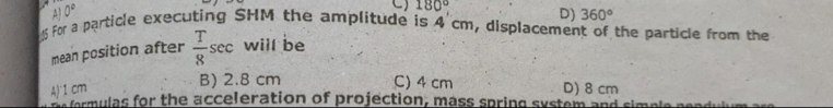 A 0°
C) 180° D) 360°
5 For a particle executing SHM the amplitude is 4 cm, displacement of the particle from the
mean position after  T/8 sec will be
B) 2.8 cm C) 4 cm
A) 1 cm D) 8 cm
fermulas for the acceleration of projection, mass spring system and simple peadulum