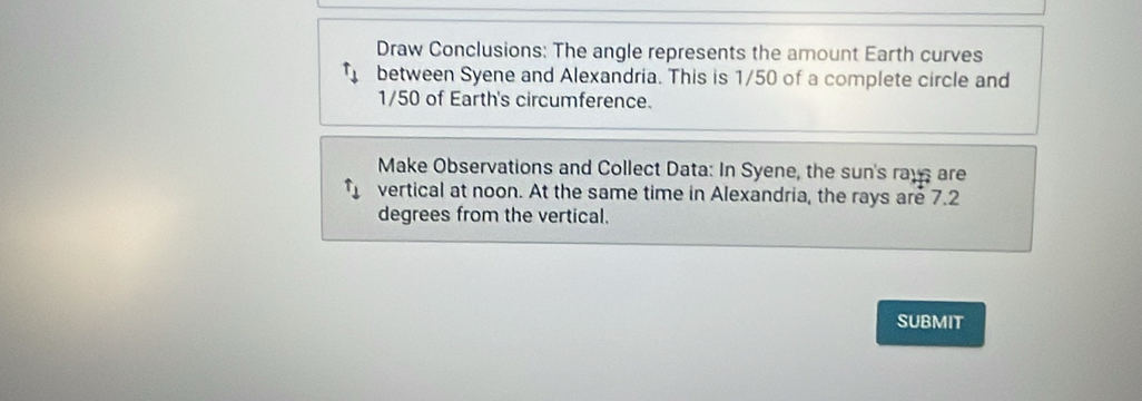 Draw Conclusions: The angle represents the amount Earth curves 
between Syene and Alexandria. This is 1/50 of a complete circle and
1/50 of Earth's circumference. 
Make Observations and Collect Data: In Syene, the sun's rays are 
vertical at noon. At the same time in Alexandria, the rays are 7.2
degrees from the vertical. 
SUBMIT