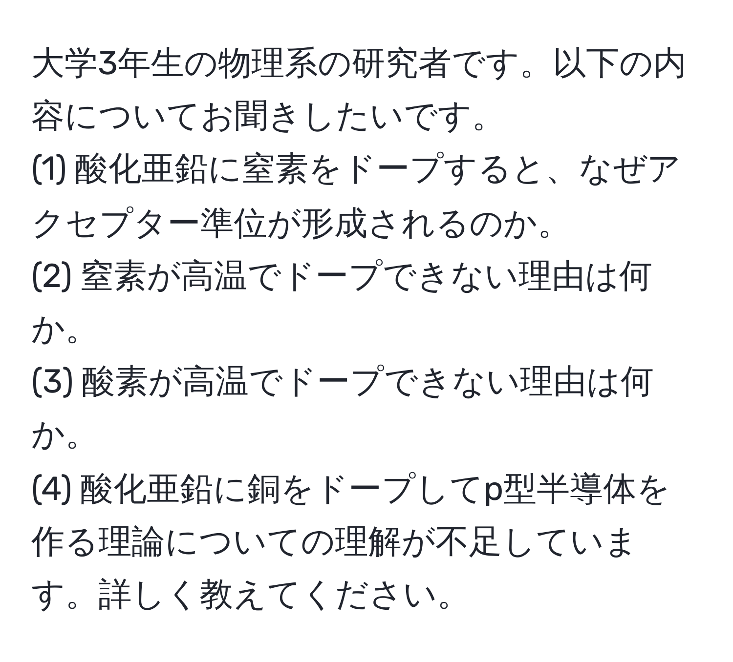 大学3年生の物理系の研究者です。以下の内容についてお聞きしたいです。
(1) 酸化亜鉛に窒素をドープすると、なぜアクセプター準位が形成されるのか。
(2) 窒素が高温でドープできない理由は何か。
(3) 酸素が高温でドープできない理由は何か。
(4) 酸化亜鉛に銅をドープしてp型半導体を作る理論についての理解が不足しています。詳しく教えてください。