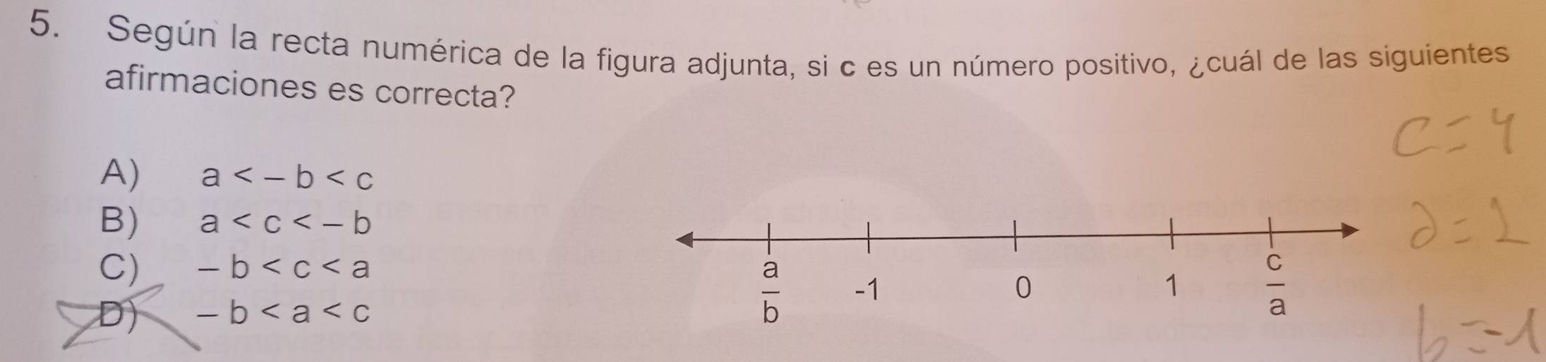 Según la recta numérica de la figura adjunta, si c es un número positivo, ¿cuál de las siguientes
afirmaciones es correcta?
A) a
B) a
C) -b
D) -b