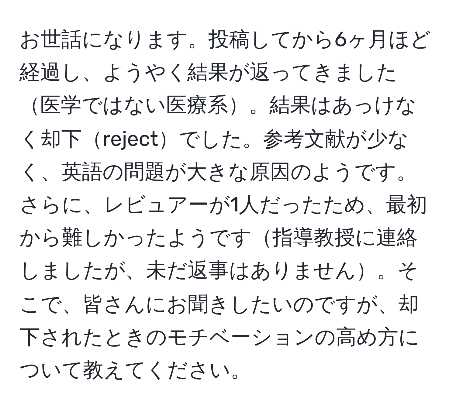 お世話になります。投稿してから6ヶ月ほど経過し、ようやく結果が返ってきました医学ではない医療系。結果はあっけなく却下rejectでした。参考文献が少なく、英語の問題が大きな原因のようです。さらに、レビュアーが1人だったため、最初から難しかったようです指導教授に連絡しましたが、未だ返事はありません。そこで、皆さんにお聞きしたいのですが、却下されたときのモチベーションの高め方について教えてください。