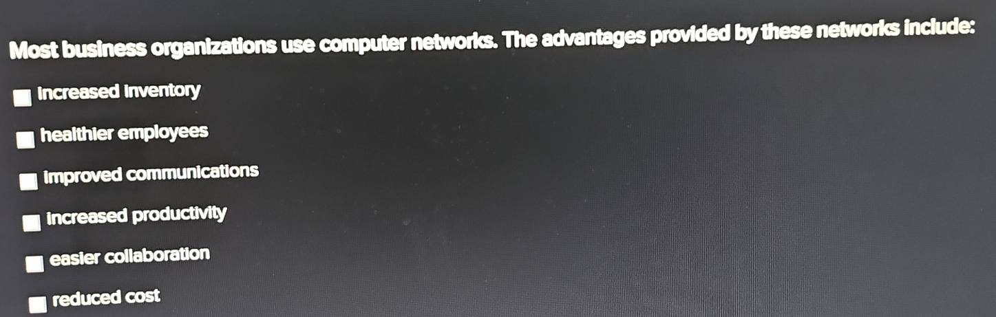 Most business organizations use computer networks. The advantages provided by these networks include:
increased inventory
healthier employees
improved communications
increased productivity
easier collaboration
reduced cost