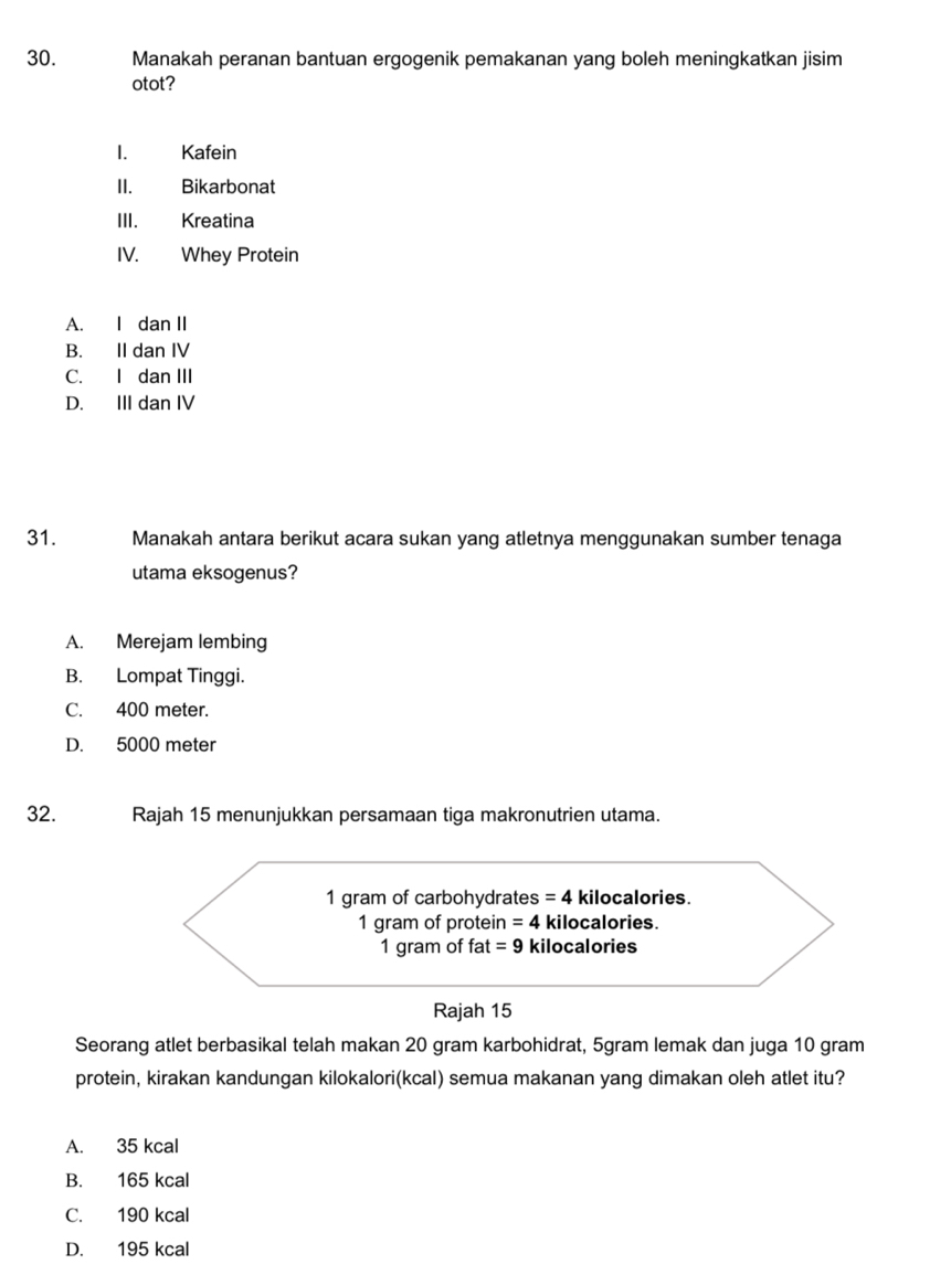 Manakah peranan bantuan ergogenik pemakanan yang boleh meningkatkan jisim
otot?
< Kafein
II. Bikarbonat
III. Kreatina
IV. Whey Protein
 A. I dan II
B. II dan IV
C. I dan III
D. III dan IV
31. Manakah antara berikut acara sukan yang atletnya menggunakan sumber tenaga
utama eksogenus?
A. Merejam lembing
B. Lompat Tinggi.
C. 400 meter.
D. 5000 meter
32. Rajah 15 menunjukkan persamaan tiga makronutrien utama.
Seorang atlet berbasikal telah makan 20 gram karbohidrat, 5gram lemak dan juga 10 gram
protein, kirakan kandungan kilokalori(kcal) semua makanan yang dimakan oleh atlet itu?
A. 35 kcal
B. 165 kcal
C. 190 kcal
D. 195 kcal