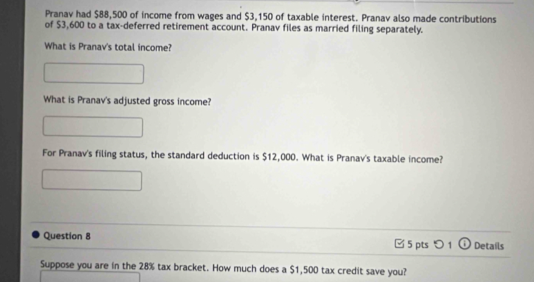 Pranav had $88,500 of income from wages and $3,150 of taxable interest. Pranav also made contributions 
of $3,600 to a tax-deferred retirement account. Pranav files as married filing separately. 
What is Pranav's total income? 
What is Pranav's adjusted gross income? 
For Pranav's filing status, the standard deduction is $12,000. What is Pranav's taxable income? 
Question 8 □ 5 pts つ 1 D Detaíls 
Suppose you are in the 28% tax bracket. How much does a $1,500 tax credit save you?