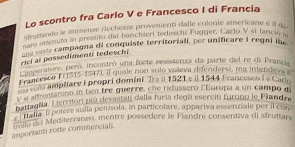 Lo scontro fra Carlo V e Francesco I di Francia 
Sfruttando le immense ricchezze provenienti dalle colonie americane é l de 
naro ottenuto in prestito dai banchieri tedeschi Fugger, Carlo V si lanció in 
na vasta campagna di conquiste territoriali, per unificare i regni ibe 
rici al possedimenti tedeschi 
Limperatore, però, incontrò una forte resistenza da parte del re di Francia 
Francesco I (1515-1547), il quale non solo voleva difendersi, ma intendeva a 
sua volta ampliare i propri domini. Tra il 1521 e il 1544 Francesco à e Carlo 
V si affrontarono in ben tre guerre, che ridussero l'Europa a un campo di 
battaglía. Lterritori più devastati dalla furia degli eserciti furono le Fiandre 
e l Italia. Il potere sulta penisola, in particolare, appariva essenziale per il con 
trollo del Mediterraneo, mentre possedere le Fiandre consentiva di sfruttare 
importanti rotte commerciall.