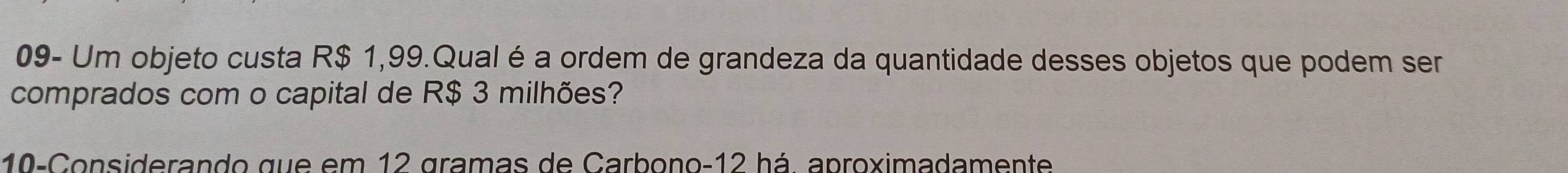 09- Um objeto custa R$ 1,99.Qual é a ordem de grandeza da quantidade desses objetos que podem ser 
comprados com o capital de R$ 3 milhões? 
10-Considerando que em 12 gramas de Carbono- 12 há. aproximadamente