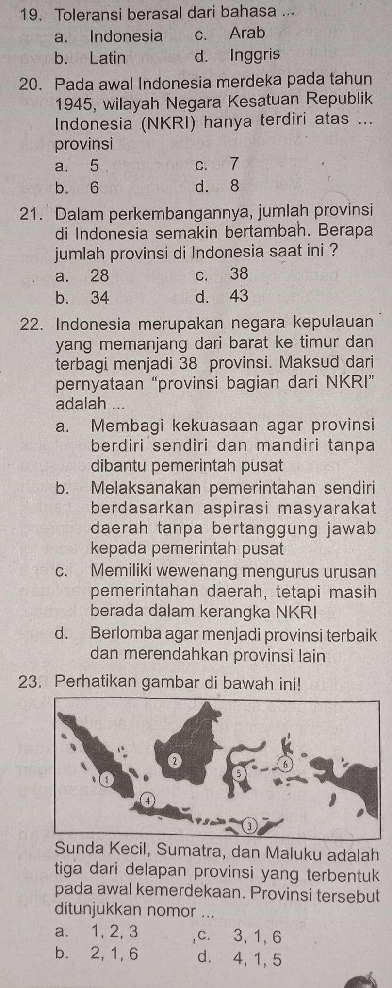 Toleransi berasal dari bahasa ...
a. Indonesia c. Arab
b. Latin d. Inggris
20. Pada awal Indonesia merdeka pada tahun
1945, wilayah Negara Kesatuan Republik
Indonesia (NKRI) hanya terdiri atas ...
provinsi
a. 5 c. 7
b. 6 d. 8
21. Dalam perkembangannya, jumlah provinsi
di Indonesia semakin bertambah. Berapa
jumlah provinsi di Indonesia saat ini ?
a. 28 c. 38
b. 34 d. 43
22. Indonesia merupakan negara kepulauan
yang memanjang dari barat ke timur dan 
terbagi menjadi 38 provinsi. Maksud dari
pernyataan “provinsi bagian dari NKRI”
adalah ...
a. Membagi kekuasaan agar provinsi
berdiri sendiri dan mandiri tanpa
dibantu pemerintah pusat
b. Melaksanakan pemerintahan sendiri
berdasarkan aspirasi masyarakat
daerah tanpa bertanggung jawab
kepada pemerintah pusat
c. Memiliki wewenang mengurus urusan
pemerintahan daerah, tetapi masih
berada dalam kerangka NKRI
d. Berlomba agar menjadi provinsi terbaik
dan merendahkan provinsi lain
23. Perhatikan gambar di bawah ini!
Sunda Kecil, Sumatra, dan Maluku adalah
tiga dari delapan provinsi yang terbentuk
pada awal kemerdekaan. Provinsi tersebut
ditunjukkan nomor ...
a. 1, 2, 3 c. 3, 1, 6
b. 2, 1, 6 d. 4, 1, 5