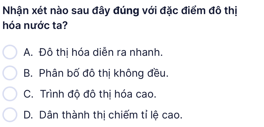 Nhận xét nào sau đây đúng với đặc điểm đô thị
hóa nước ta?
A. Đô thị hóa diễn ra nhanh.
B. Phân bố đô thị không đều.
C. Trình độ đô thị hóa cao.
D. Dân thành thị chiếm tỉ lệ cao.