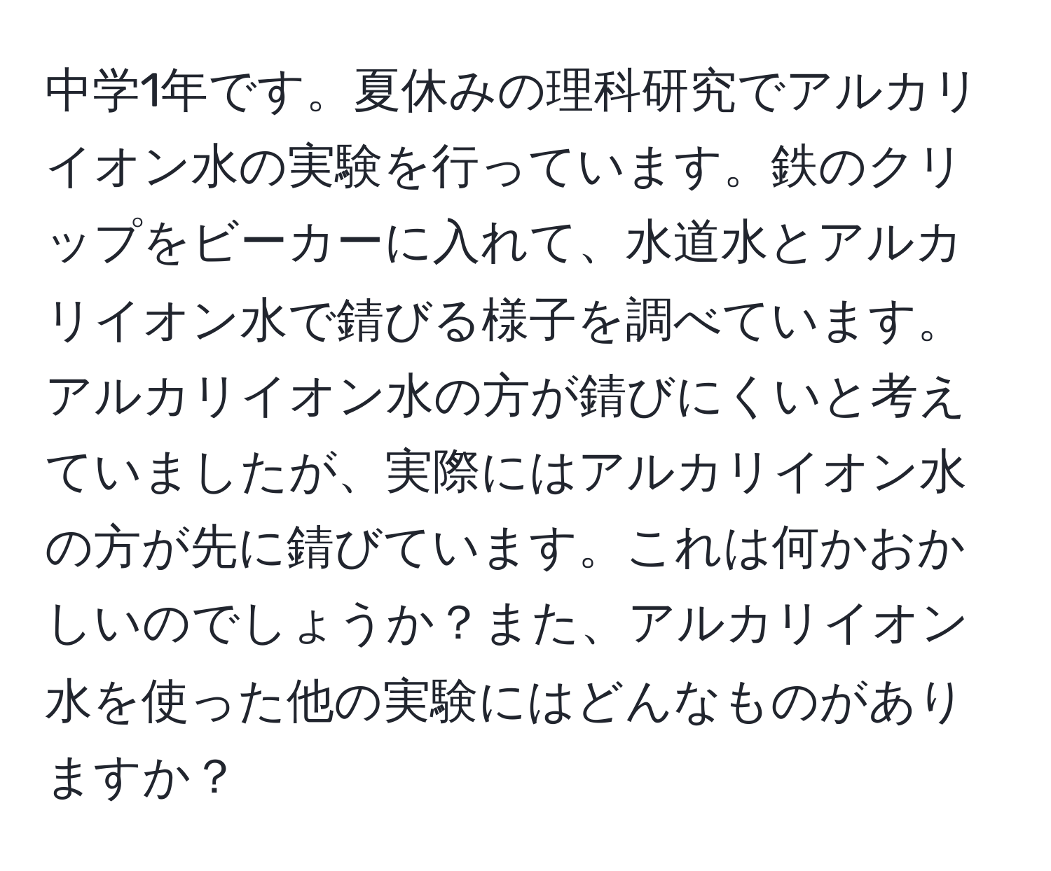 中学1年です。夏休みの理科研究でアルカリイオン水の実験を行っています。鉄のクリップをビーカーに入れて、水道水とアルカリイオン水で錆びる様子を調べています。アルカリイオン水の方が錆びにくいと考えていましたが、実際にはアルカリイオン水の方が先に錆びています。これは何かおかしいのでしょうか？また、アルカリイオン水を使った他の実験にはどんなものがありますか？