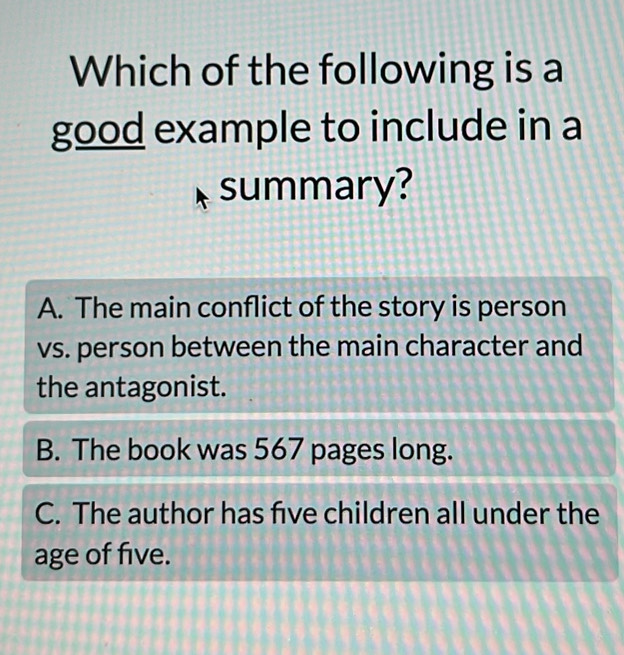 Which of the following is a
good example to include in a
summary?
A. The main conflict of the story is person
vs. person between the main character and
the antagonist.
B. The book was 567 pages long.
C. The author has five children all under the
age of five.