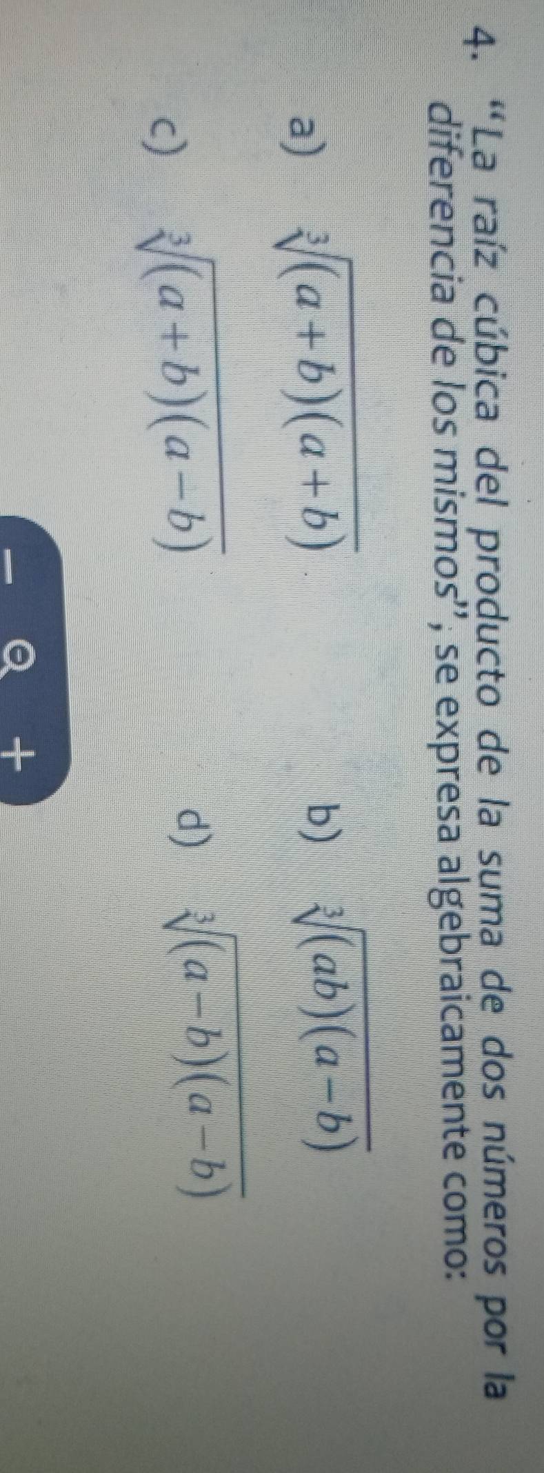 'La raíz cúbica del producto de la suma de dos números por la
diferencia de los mismos'', se expresa algebraicamente como:
a) sqrt[3]((a+b)(a+b))
b) sqrt[3]((ab)(a-b))
c) sqrt[3]((a+b)(a-b))
d) sqrt[3]((a-b)(a-b))