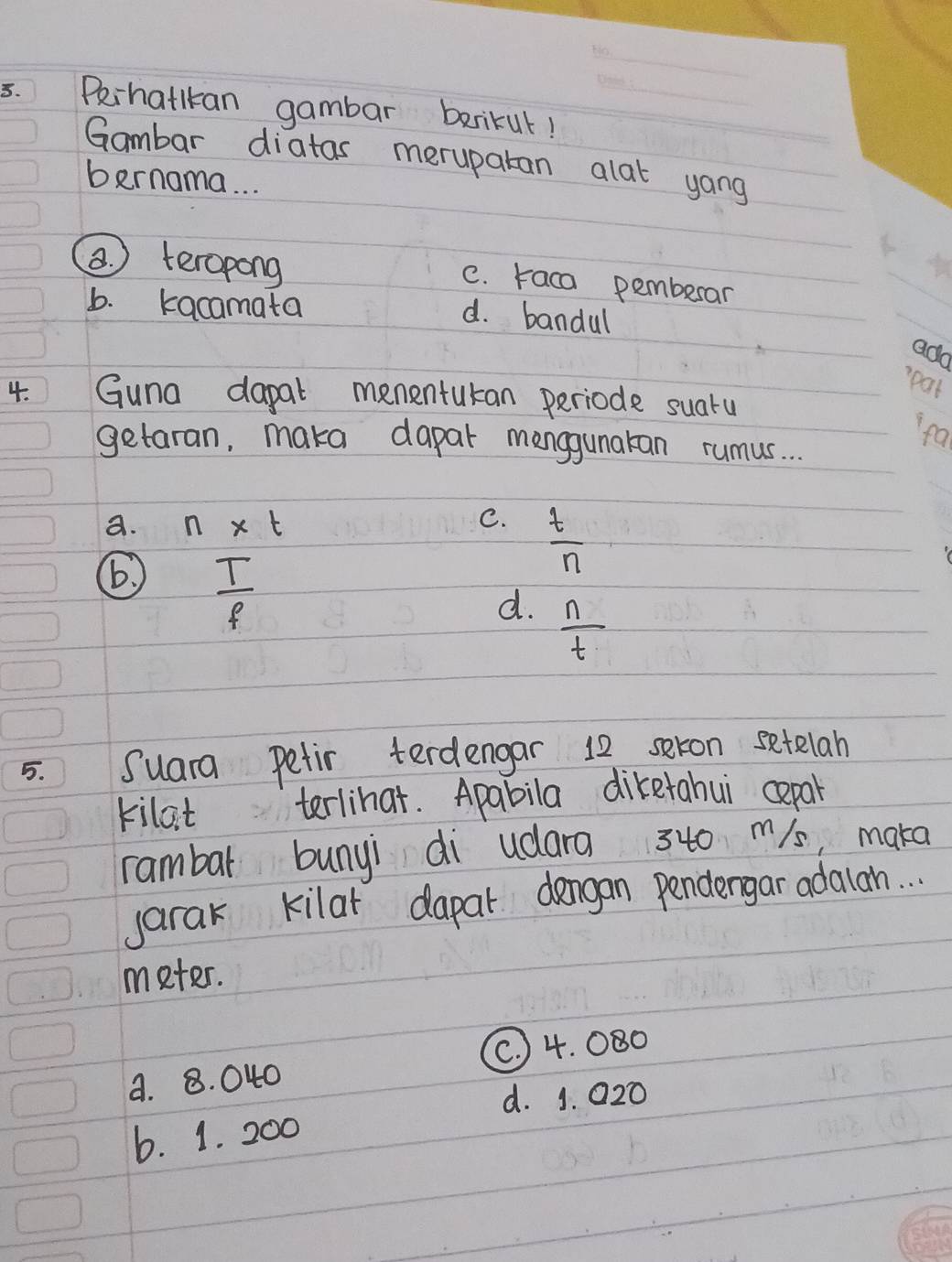 Pihatlkan gambar barikut!
Gambar diatas merupatan alat yong
bernama. . .
a teropong
C. raca pembesar
b. kacamata
d. bandul
ado
pat
4. Guna dapal mementukan periode suatu
fa
getaran, maka dapar manggunakan rumus. . .
a. n* t
C.  t/n 
 T/f 
d.  n/t 
5. Suara Petir terdengar 12 seron setelan
kilat terlihat. Apabila diketahui cepal
rambar bunyi di udara 3t0 m/s, maka
jarak kilar dapal dengan pendergar adalanh. . .
meter.
a. 8. 040 (C. ) 4. 080
d. 1. 020
6. 1. 200