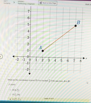 Similarity UNIT 7 LESSON 3
Partitioning a Segment Back to Intro Page Mark as
What are the coordinates of point X if it is located  2/3  of the way from A to B?
(1 point)
X(4, 1/2 )
X( 8/3 ,10)
X( 10/3 , 11/3 ) page 9 of 9