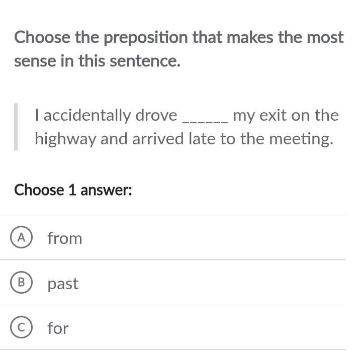 Choose the preposition that makes the most
sense in this sentence.
I accidentally drove _my exit on the
highway and arrived late to the meeting.
Choose 1 answer:
A from
past
for