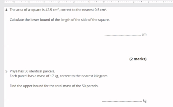 6 5 ] 2 2 
4 The area of a square is 42.5cm^2 , correct to the nearest 0.5cm^2. 
Calculate the lower bound of the length of the side of the square. 
_ cm
(2 marks) 
5 Priya has 50 identical parcels. 
Each parcel has a mass of 17 kg, correct to the nearest kilogram. 
Find the upper bound for the total mass of the 50 parcels. 
_ kg