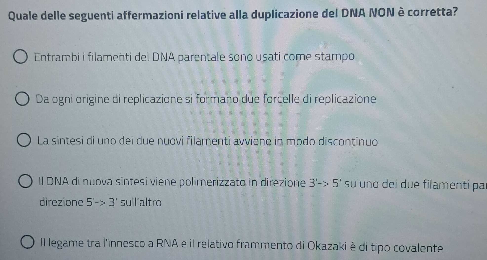 Quale delle seguenti affermazioni relative alla duplicazione del DNA NON è corretta?
Entrambi i filamenti del DNA parentale sono usati come stampo
Da ogni origine di replicazione si formano due forcelle di replicazione
La sintesi di uno dei due nuovi filamenti avviene in modo discontinuo
II DNA di nuova sintesi viene polimerizzato in direzione 3'->5' su uno dei due filamenti pa
direzione 5'->3' sull’altro
Il legame tra l'innesco a RNA e il relativo frammento di Okazaki è di tipo covalente