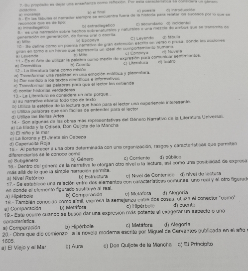 Su propósito es dejar una enseñanza como refexión. Por esta característica se considera un gênero
didactico b) el final c) poesia d) introducción
a) moraleja 8 - En las fábulas el narrador siempre se encuentra fuera de la historía para relatar los sucesos por lo que se
b) extradiegetico c) secundario d) incidental
a) intradiegético reconoce que es de tipo
9.- es una narración sobre hechos sobrenaturales y naturales o una mezcia de ambos que se transmite de
a) Mito generación en generación, de forma oral o escrita. b) Epopeya C) Leyenda d) fábula
10 - Se define como un poema narrativo de gran extensión escrito en verso o prosa, donde las acciones
a) Leyenda giran en torno a un héroe que representa un ideal de comportamiento humano. c) Epopeya d) Novela
b) Mito
a) Dramática 11 - Es el Arte de utilizar la palabra como medio de expresión para comunicar sentimientos.
12.- La literatura tiene como misión b) Cuento c) Literatura d) teatro
a) Transformar una realidad en una emoción estética y placentera.
b) Dar sentido a los textos científicos e informativos
c) Transformar las palabras para que el lector las entienda
d) contar historias verdaderas
13.- La Literatura se considera un arte porque..
a) su narrativa abarca todo tipo de texto
b) Utiliza la estética de la lectura que hace para el lector una experiencia interesante.
c) Utiliza palabras que son fáciles de entender para el lector
d) Utiliza las Bellas Artes
14.- Son algunas de las obras más representativas del Género Narrativo de la Literatura Universal.
a) La Ilíada y la Odisea, Don Quijote de la Mancha
b) El niño y la mar
c) La llorona y El Jinete sin Cabeza
d) Caperucita Roja
15.- Al pertenecer a una obra determinada con una organización, rasgos y características que permiten
diferenciarlos se le conoce como:
a) Subgénero b) Género c) Corriente d) público
16.- Dentro del género de la narrativa le otorgan otro nivel a la lectura, así como una posibilidad de expresa
más allá de lo que la simple narración permite.
a) Nivel Retórico b) Estructura c) Nivel de Contenido d) nivel de lectura
17.- Se establece una relación entre dos elementos con características comunes, uno real y el otro figurad
en donde el elemento figurado sustituye al real.
a) Hipérbole b) Comparación c) Metáfora d) Alegoría
18.- También conocido como símil, expresa la semejanza entre dos cosas, utiliza el conector "como"
a) Comparación b) Metáfora c) Hipérbole d) cuentc
19.- Esta ocurre cuando se busca dar una expresión más potente al exagerar un aspecto o una
característica.
a) Comparación b) Hipérbole c) Metáfora d) Alegoría
20.- Obra que dio comienzo a la novela moderna escrita por Miguel de Cervantes publicada en el año o
1605.
a) El Viejo y el Mar b) Aura c) Don Quijote de la Mancha d) El Principito