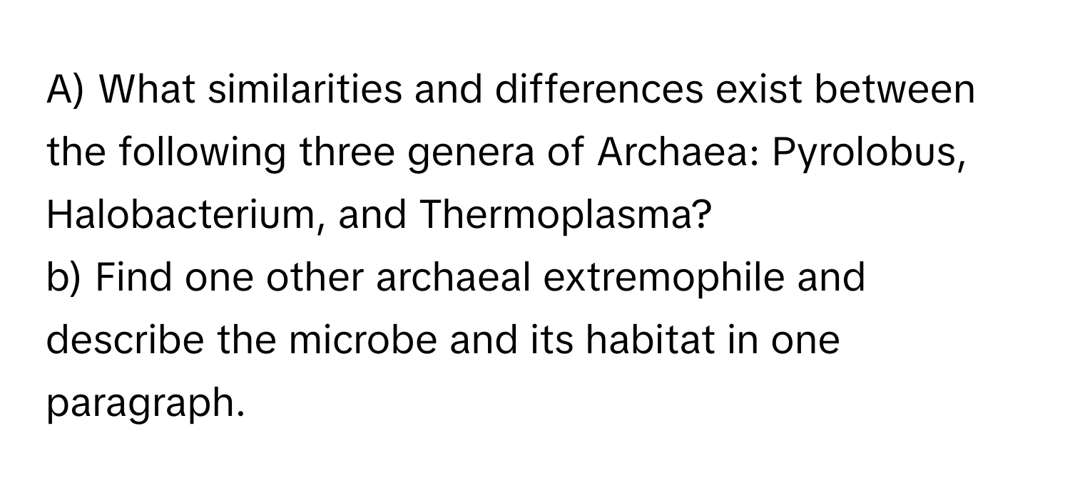 What similarities and differences exist between the following three genera of Archaea: Pyrolobus, Halobacterium, and Thermoplasma?

b) Find one other archaeal extremophile and describe the microbe and its habitat in one paragraph.