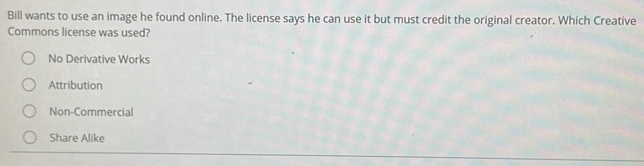 Bill wants to use an image he found online. The license says he can use it but must credit the original creator. Which Creative
Commons license was used?
No Derivative Works
Attribution
Non-Commercial
Share Alike